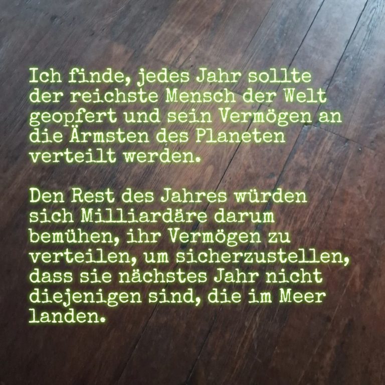 Ich finde, jedes Jahr sollte der reichste Mensch der Welt geopfert und sein Vermögen an die Ärmsten des Planeten verteilt werden. Den Rest des Jahres würden sich Milliardäre darum bemühen, ihr Vermögen zu verteilen, um sicherzustellen, dass sie nächstes Jahr nicht diejenigen sind, die im Meer landen.